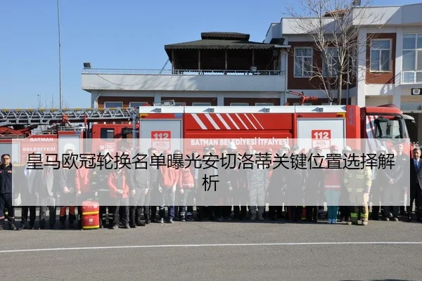 皇马欧冠轮换名单曝光安切洛蒂关键位置选择解析